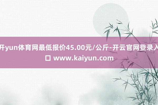 开yun体育网最低报价45.00元/公斤-开云官网登录入口 www.kaiyun.com