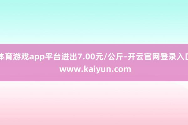 体育游戏app平台进出7.00元/公斤-开云官网登录入口 www.kaiyun.com