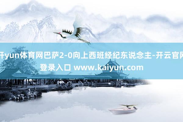 开yun体育网巴萨2-0向上西班经纪东说念主-开云官网登录入口 www.kaiyun.com